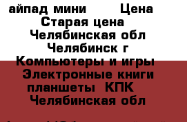 айпад мини 32g › Цена ­ 10 000 › Старая цена ­ 12 000 - Челябинская обл., Челябинск г. Компьютеры и игры » Электронные книги, планшеты, КПК   . Челябинская обл.